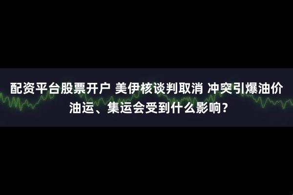 配资平台股票开户 美伊核谈判取消 冲突引爆油价 油运、集运会受到什么影响？