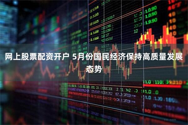 网上股票配资开户 5月份国民经济保持高质量发展态势
