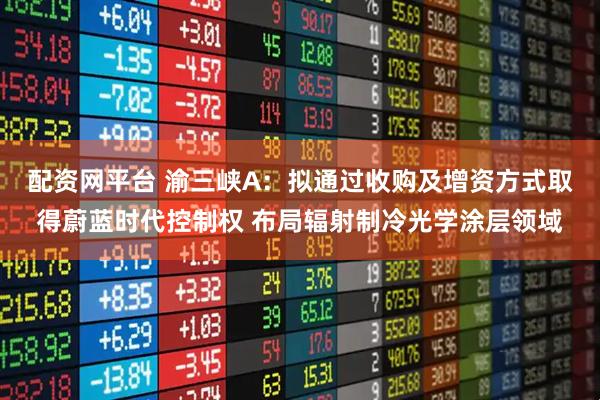 配资网平台 渝三峡A：拟通过收购及增资方式取得蔚蓝时代控制权 布局辐射制冷光学涂层领域