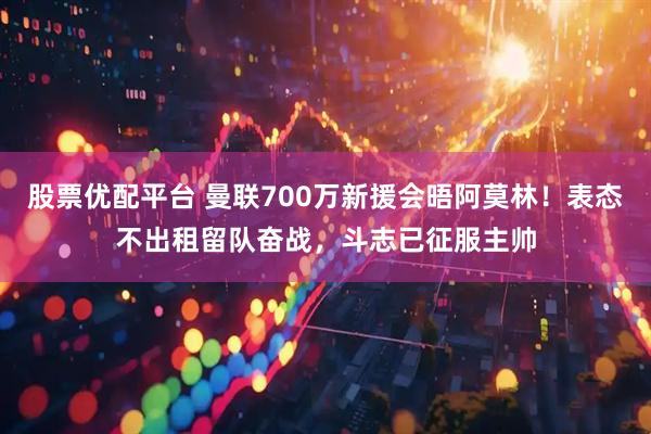 股票优配平台 曼联700万新援会晤阿莫林！表态不出租留队奋战，斗志已征服主帅