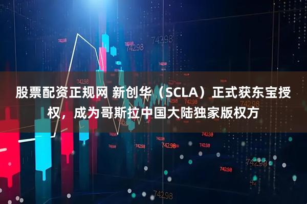 股票配资正规网 新创华（SCLA）正式获东宝授权，成为哥斯拉中国大陆独家版权方