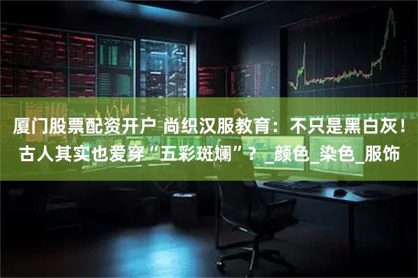 厦门股票配资开户 尚织汉服教育：不只是黑白灰！古人其实也爱穿“五彩斑斓”？_颜色_染色_服饰