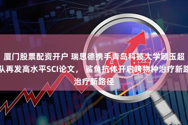 厦门股票配资开户 瑞思德携手青岛科技大学顾玉超团队再发高水平SCI论文， 鲨鱼抗体开启跨物种治疗新路径