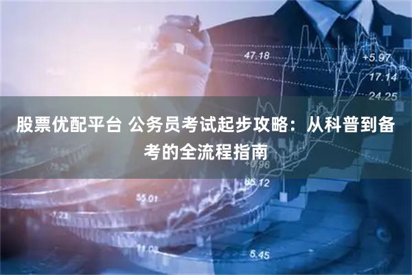 股票优配平台 公务员考试起步攻略：从科普到备考的全流程指南