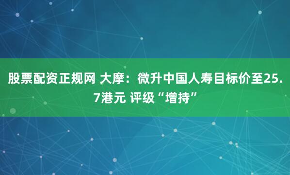 股票配资正规网 大摩：微升中国人寿目标价至25.7港元 评级“增持”