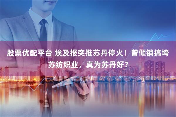 股票优配平台 埃及报突推苏丹停火！曾倾销搞垮苏纺织业，真为苏丹好？